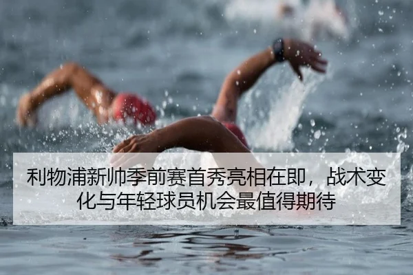 利物浦新帅季前赛首秀亮相在即，战术变化与年轻球员机会最值得期待